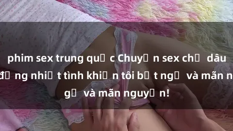 phim sex trung quốc Chuyện sex chị dâu: hành động nhiệt tình khiến tôi bất ngờ và mãn nguyện!