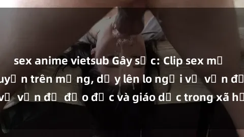 sex anime vietsub Gây sốc: Clip sex mẹ con Việt Nam lan truyền trên mạng, dấy lên lo ngại về vấn đề đạo đức và giáo dục trong xã hội hiện nay.