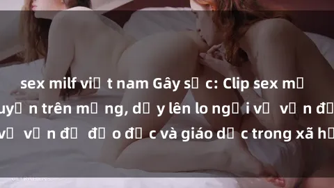 sex milf việt nam Gây sốc: Clip sex mẹ con Việt Nam lan truyền trên mạng, dấy lên lo ngại về vấn đề đạo đức và giáo dục trong xã hội hiện nay.